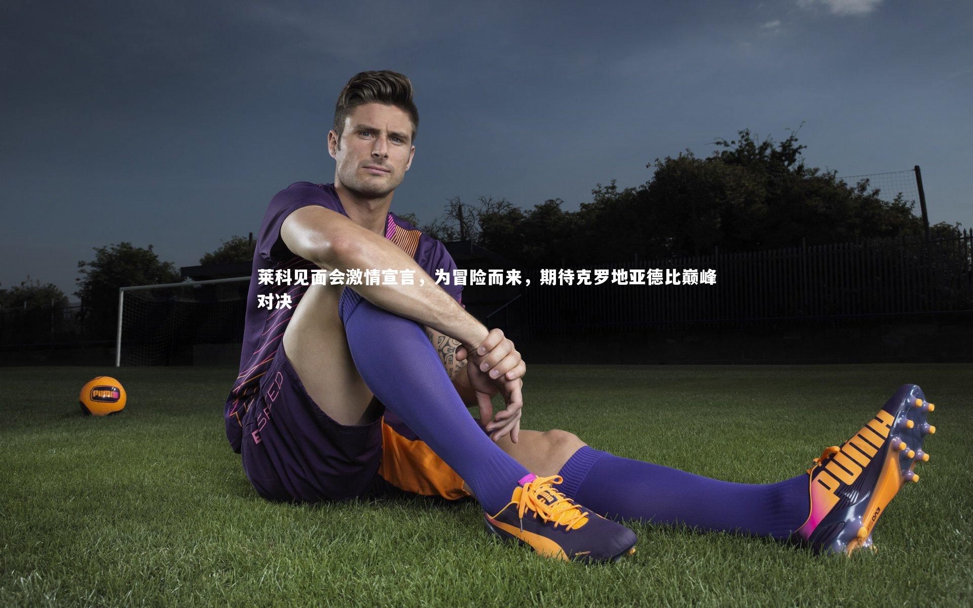 莱科见面会激情宣言，为冒险而来，期待克罗地亚德比巅峰对决