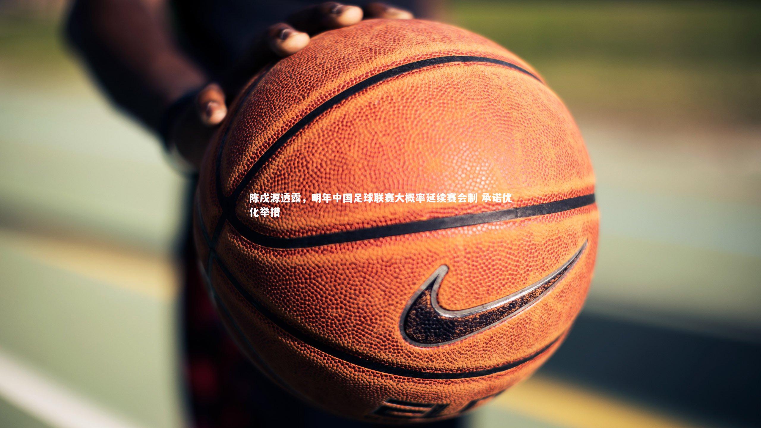 陈戌源透露，明年中国足球联赛大概率延续赛会制 承诺优化举措